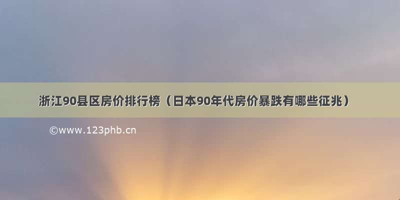 浙江90县区房价排行榜（日本90年代房价暴跌有哪些征兆）