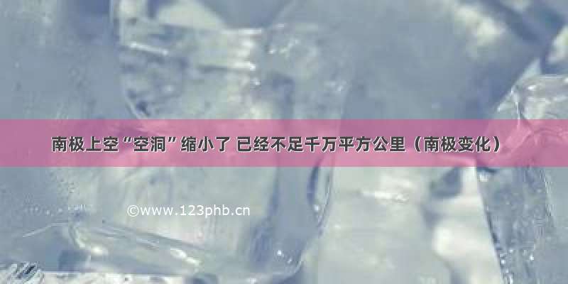 南极上空“空洞”缩小了 已经不足千万平方公里（南极变化）