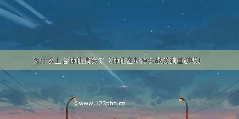 为什么上古神仙消失了（神仙在封神大战受到重创吗）