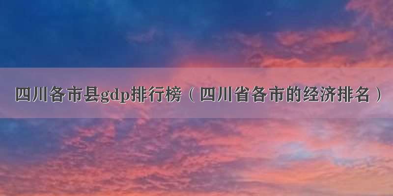 四川各市县gdp排行榜（四川省各市的经济排名）