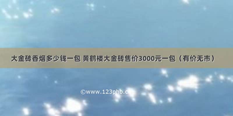 大金砖香烟多少钱一包 黄鹤楼大金砖售价3000元一包（有价无市）