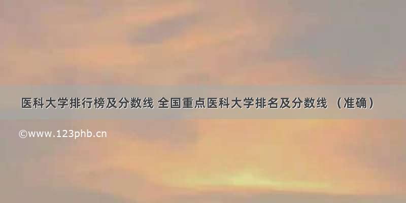 医科大学排行榜及分数线 全国重点医科大学排名及分数线 （准确）