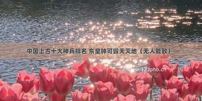 中国上古十大神兵排名 东皇钟可毁天灭地（无人能敌）