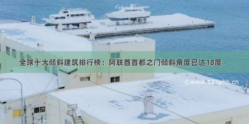 全球十大倾斜建筑排行榜：阿联酋首都之门倾斜角度已达18度