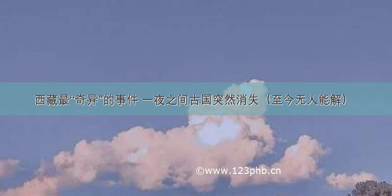 西藏最“奇异”的事件 一夜之间古国突然消失（至今无人能解）