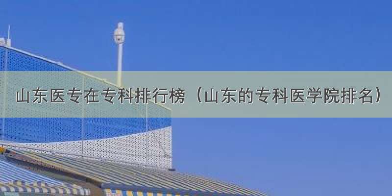 山东医专在专科排行榜（山东的专科医学院排名）