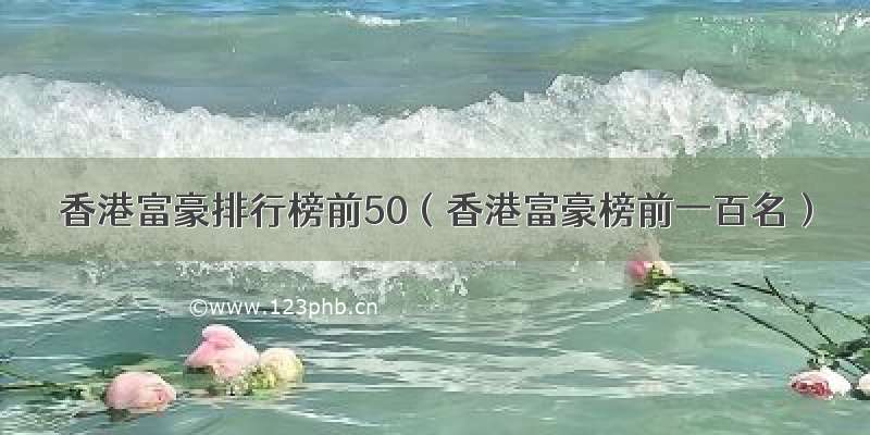 香港富豪排行榜前50（香港富豪榜前一百名）