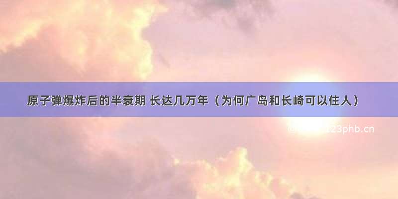 原子弹爆炸后的半衰期 长达几万年（为何广岛和长崎可以住人）