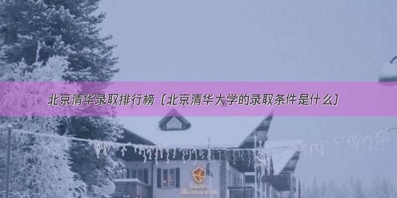 北京清华录取排行榜（北京清华大学的录取条件是什么）