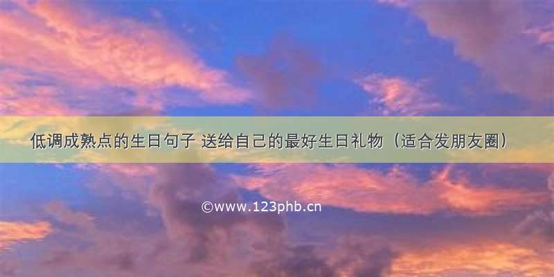 低调成熟点的生日句子 送给自己的最好生日礼物（适合发朋友圈）