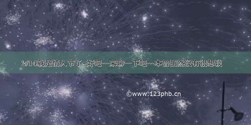 2/14就是情人节了~好吧…来聊一下吧…本鲁虽然没有很想谈