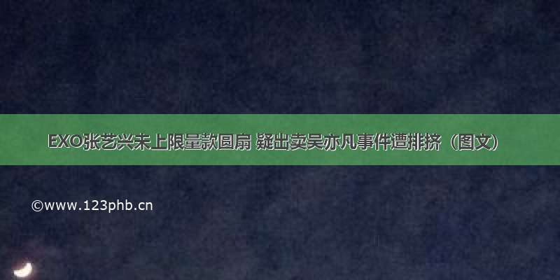 EXO张艺兴未上限量款圆扇 疑出卖吴亦凡事件遭排挤（图文）