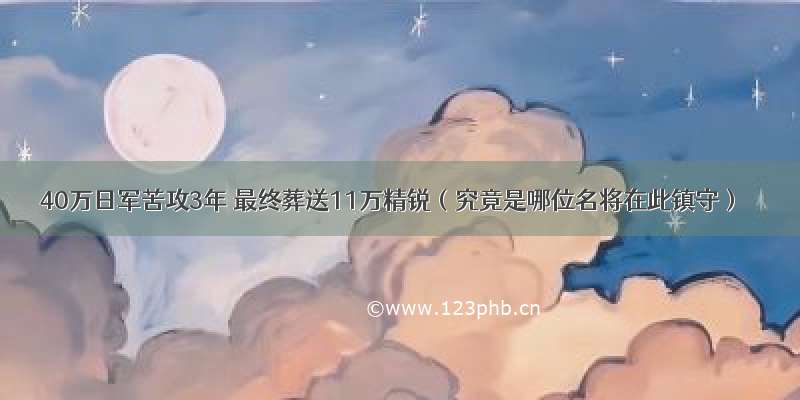 40万日军苦攻3年 最终葬送11万精锐（究竟是哪位名将在此镇守）