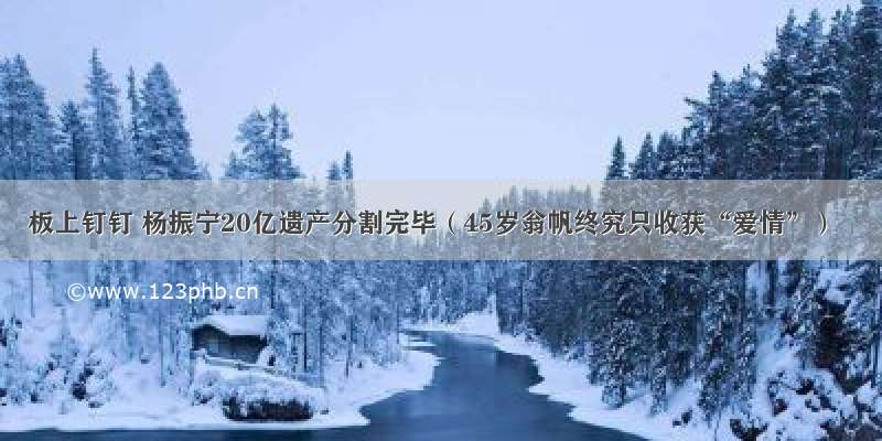 板上钉钉 杨振宁20亿遗产分割完毕（45岁翁帆终究只收获“爱情”）