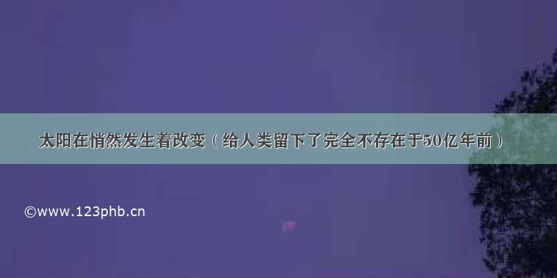 太阳在悄然发生着改变（给人类留下了完全不存在于50亿年前）