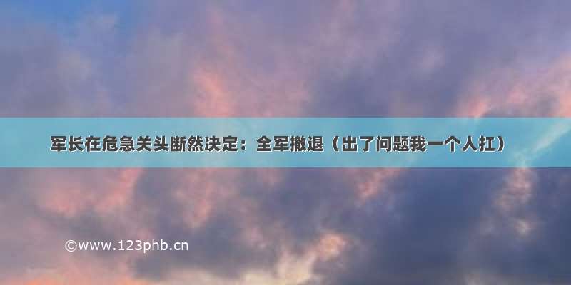 军长在危急关头断然决定：全军撤退（出了问题我一个人扛）