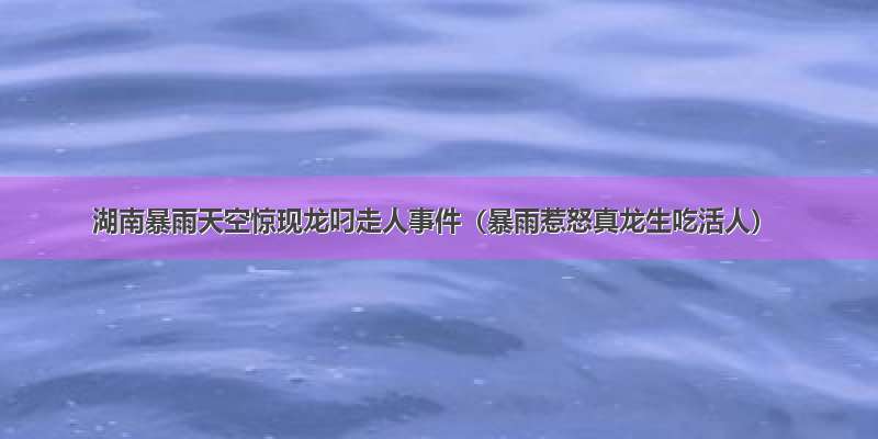 湖南暴雨天空惊现龙叼走人事件（暴雨惹怒真龙生吃活人）