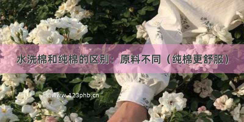 水洗棉和纯棉的区别：原料不同（纯棉更舒服）