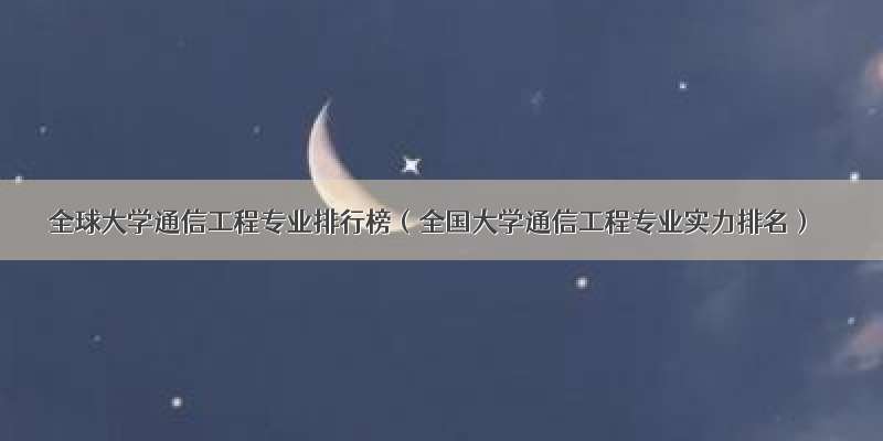 全球大学通信工程专业排行榜（全国大学通信工程专业实力排名）