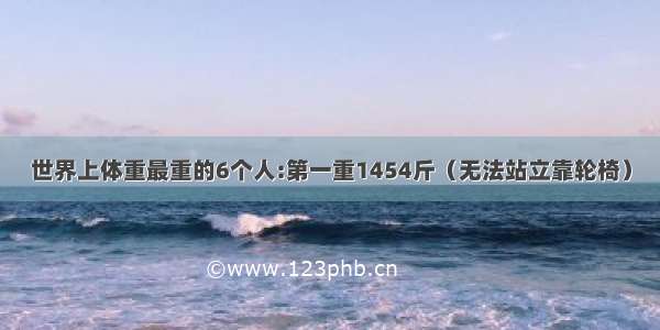 世界上体重最重的6个人:第一重1454斤（无法站立靠轮椅）