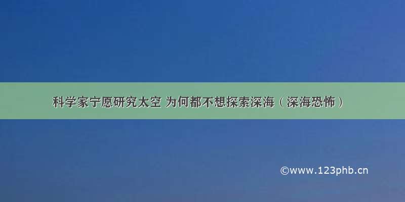 科学家宁愿研究太空 为何都不想探索深海（深海恐怖）