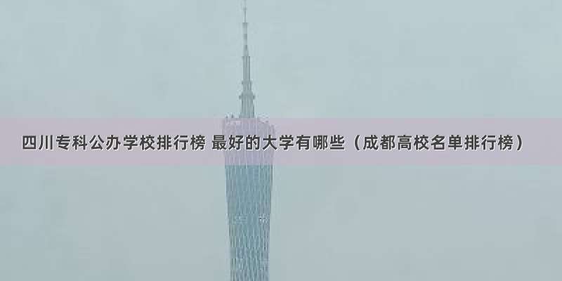 四川专科公办学校排行榜 最好的大学有哪些（成都高校名单排行榜）