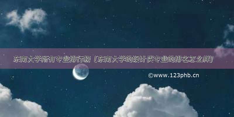 东南大学所有专业排行榜（东南大学的设计类专业的排名怎么样）