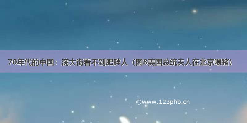 70年代的中国：满大街看不到肥胖人（图8美国总统夫人在北京喂猪）