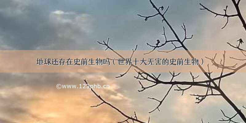 地球还存在史前生物吗（世界十大无害的史前生物）