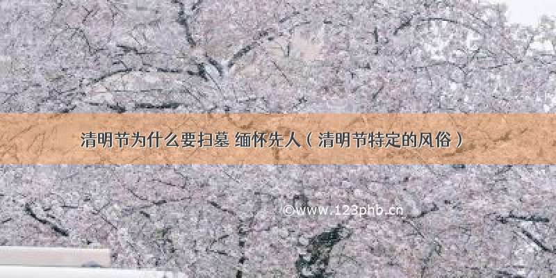 清明节为什么要扫墓 缅怀先人（清明节特定的风俗）