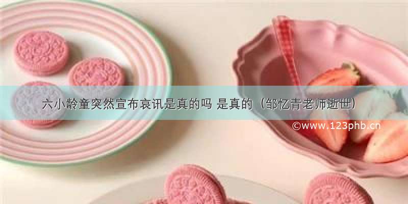 六小龄童突然宣布哀讯是真的吗 是真的（邹忆青老师逝世）