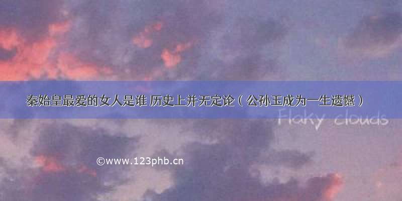 秦始皇最爱的女人是谁 历史上并无定论（公孙玉成为一生遗憾）