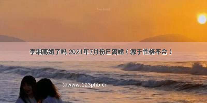 李湘离婚了吗 2021年7月份已离婚（源于性格不合）