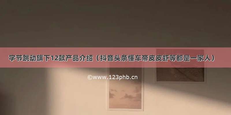 字节跳动旗下12款产品介绍（抖音头条懂车帝皮皮虾等都是一家人）