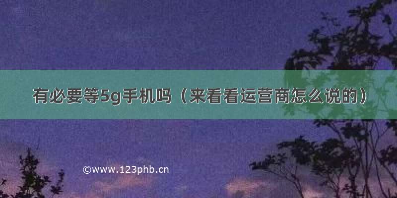 有必要等5g手机吗（来看看运营商怎么说的）