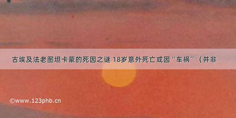 古埃及法老图坦卡蒙的死因之谜 18岁意外死亡或因“车祸”（并非