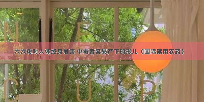 六六粉对人体终身危害 中毒者容易产下畸形儿（国际禁用农药）