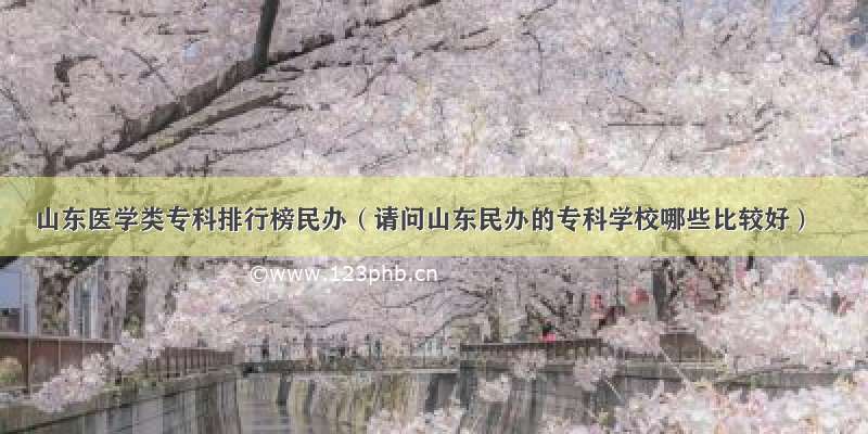 山东医学类专科排行榜民办（请问山东民办的专科学校哪些比较好）