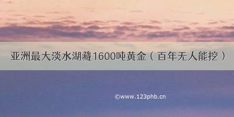 亚洲最大淡水湖藏1600吨黄金（百年无人能挖）