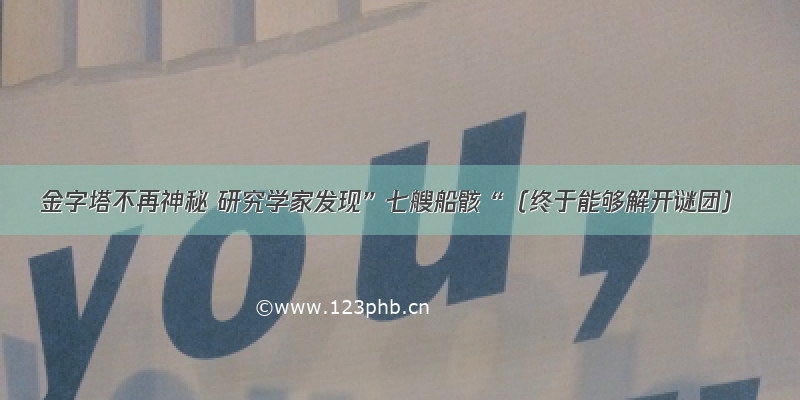 金字塔不再神秘 研究学家发现”七艘船骸“（终于能够解开谜团）