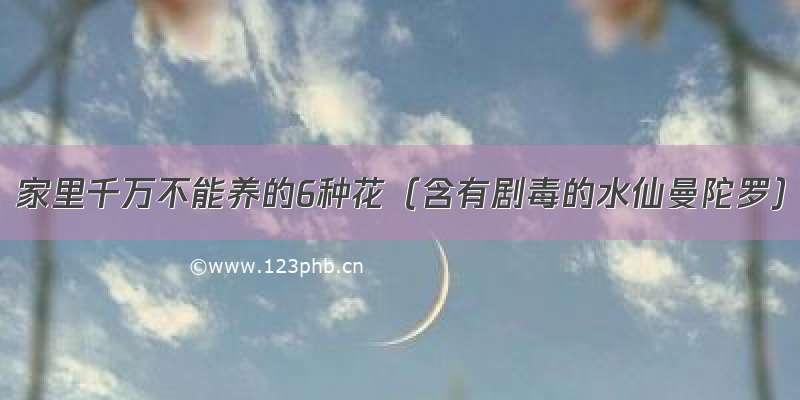 家里千万不能养的6种花（含有剧毒的水仙曼陀罗）