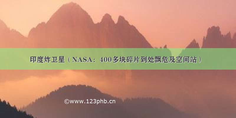 印度炸卫星（NASA：400多块碎片到处飘危及空间站）