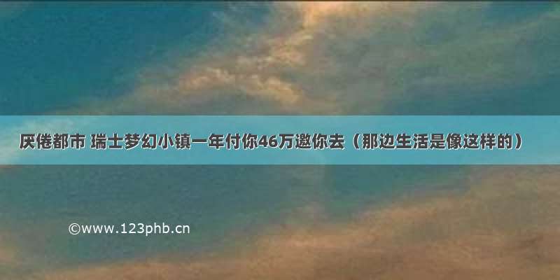 厌倦都市 瑞士梦幻小镇一年付你46万邀你去（那边生活是像这样的）