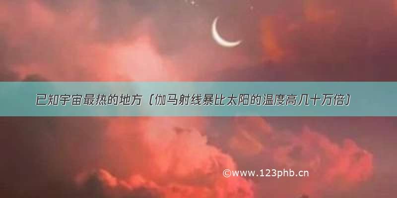 已知宇宙最热的地方（伽马射线暴比太阳的温度高几十万倍）