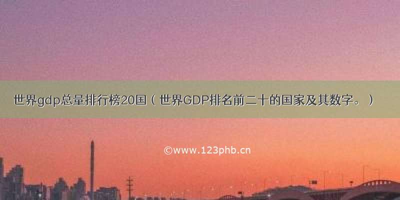 世界gdp总量排行榜20国（世界GDP排名前二十的国家及其数字。）