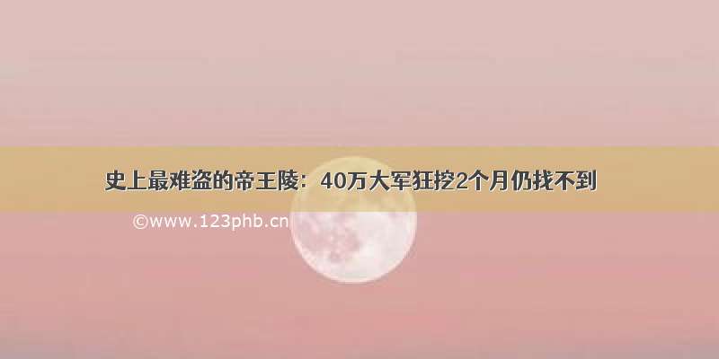 史上最难盗的帝王陵：40万大军狂挖2个月仍找不到