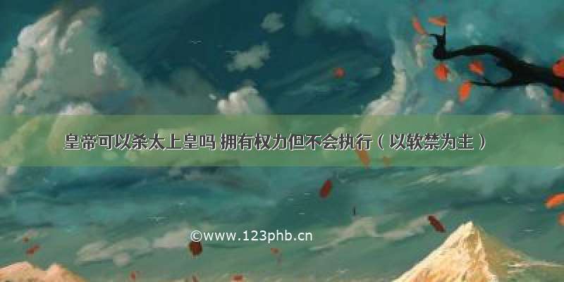 皇帝可以杀太上皇吗 拥有权力但不会执行（以软禁为主）