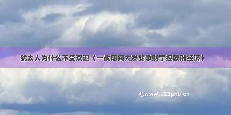 犹太人为什么不受欢迎（一战期间大发战争财掌控欧洲经济）