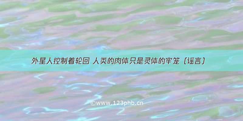 外星人控制着轮回 人类的肉体只是灵体的牢笼（谣言）