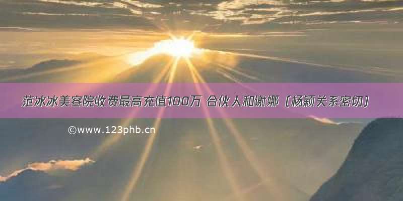 范冰冰美容院收费最高充值100万 合伙人和谢娜（杨颖关系密切）